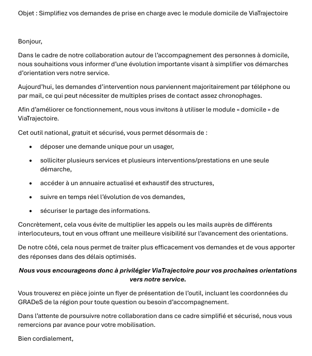 Objet : Simplifiez vos demandes de prise en charge avec le module domicile de ViaTrajectoire Bonjour, Dans le cadre de notre collaboration autour de l’accompagnement des personnes à domicile, nous souhaitions vous informer d’une évolution importante visant à simplifier vos démarches d’orientation vers notre service. Aujourd’hui, les demandes d’intervention nous parviennent majoritairement par téléphone ou par mail, ce qui peut nécessiter de multiples prises de contact assez chronophages. Afin d’améliorer ce fonctionnement, nous vous invitons à utiliser le module « domicile » de ViaTrajectoire. Cet outil national, gratuit et sécurisé, vous permet désormais de : • déposer une demande unique pour un usager, • solliciter plusieurs services et plusieurs interventions/prestations en une seule démarche, • accéder à un annuaire actualisé et exhaustif des structures, • suivre en temps réel l’évolution de vos demandes, • sécuriser le partage des informations. Concrètement, cela vous évite de multiplier les appels ou les mails auprès de différents interlocuteurs, tout en vous offrant une meilleure visibilité sur l’avancement des orientations. De notre côté, cela nous permet de traiter plus efficacement vos demandes et de vous apporter des réponses dans des délais optimisés. Nous vous encourageons donc à privilégier ViaTrajectoire pour vos prochaines orientations vers notre service. Vous trouverez en pièce jointe un flyer de présentation de l’outil, incluant les coordonnées du GRADeS de la région pour toute question ou besoin d’accompagnement. Dans l’attente de poursuivre notre collaboration dans ce cadre simplifié et sécurisé, nous vous remercions par avance pour votre mobilisation. Bien cordialement,
